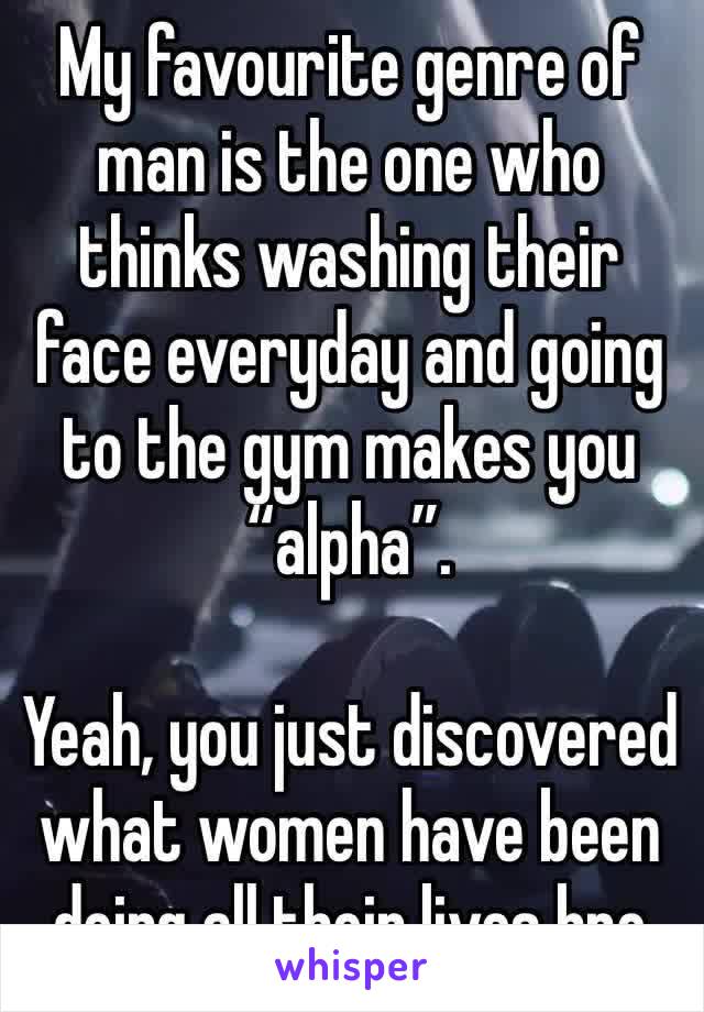 My favourite genre of man is the one who thinks washing their face everyday and going to the gym makes you “alpha”.

Yeah, you just discovered what women have been doing all their lives bro