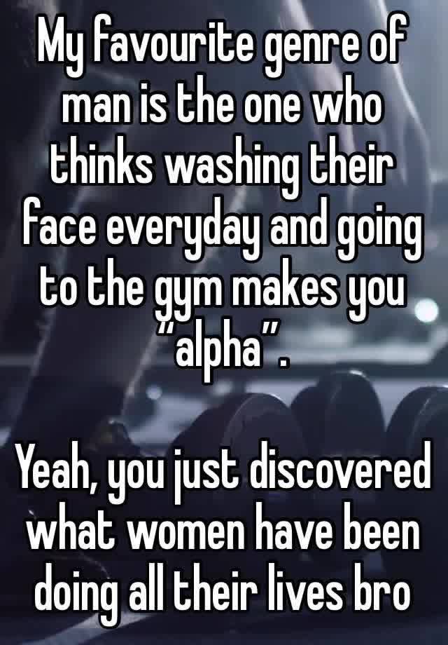 My favourite genre of man is the one who thinks washing their face everyday and going to the gym makes you “alpha”.

Yeah, you just discovered what women have been doing all their lives bro