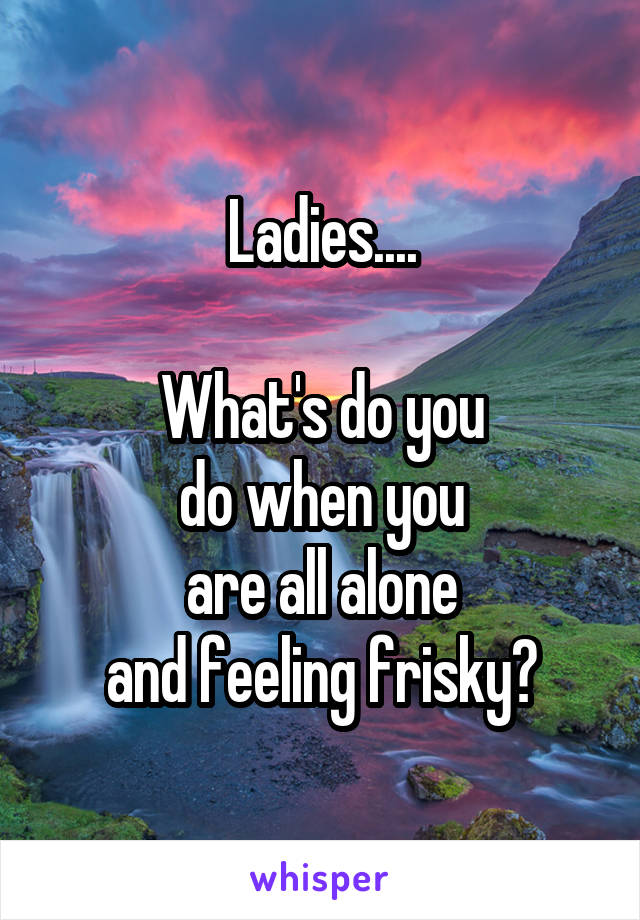 Ladies....

What's do you
do when you
are all alone
and feeling frisky?