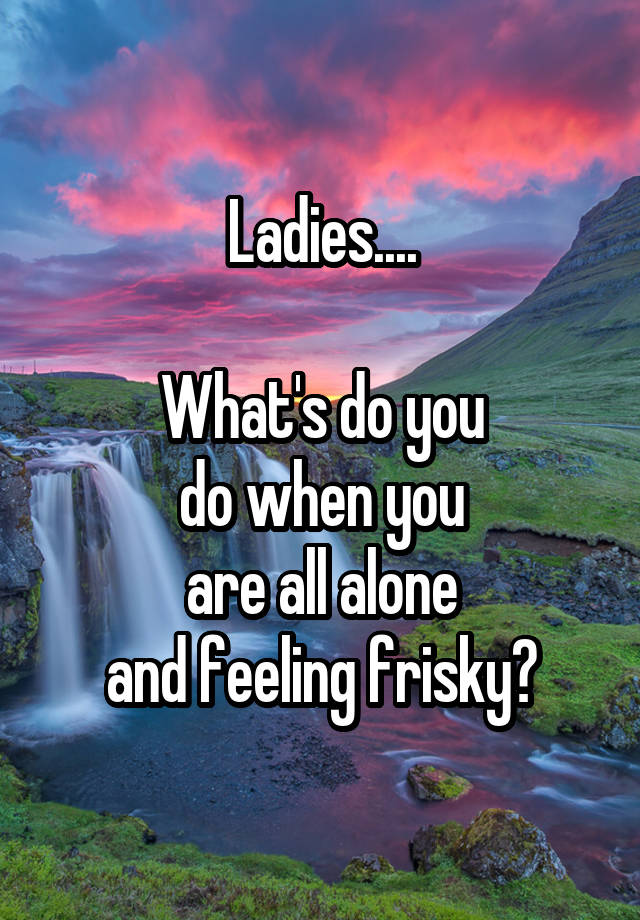 Ladies....

What's do you
do when you
are all alone
and feeling frisky?