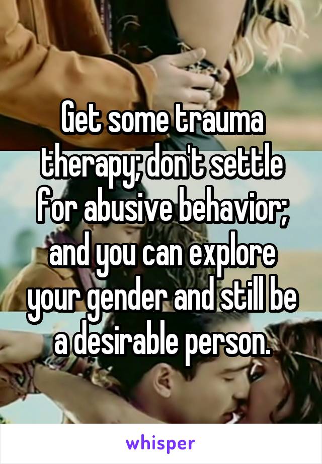 Get some trauma therapy; don't settle for abusive behavior; and you can explore your gender and still be a desirable person.