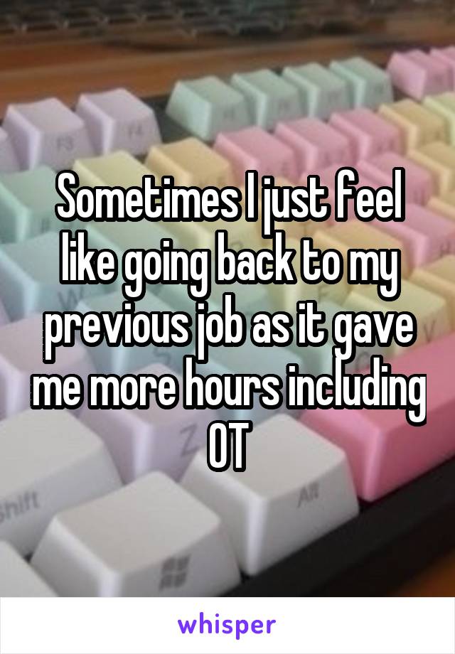 Sometimes I just feel like going back to my previous job as it gave me more hours including OT