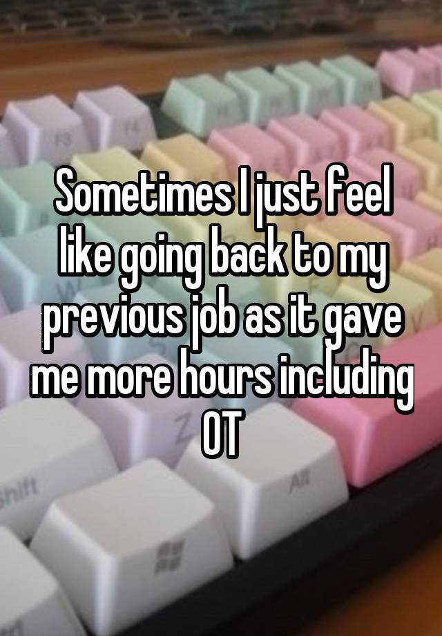 Sometimes I just feel like going back to my previous job as it gave me more hours including OT