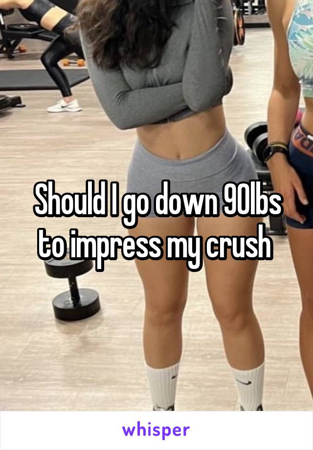 Should I go down 90lbs to impress my crush 