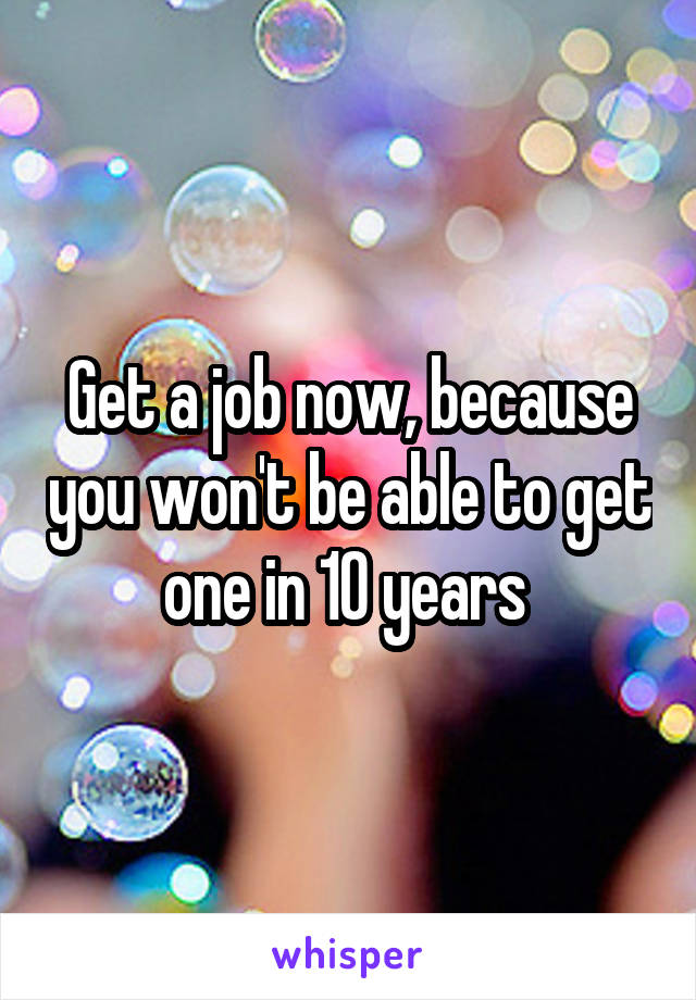 Get a job now, because you won't be able to get one in 10 years 