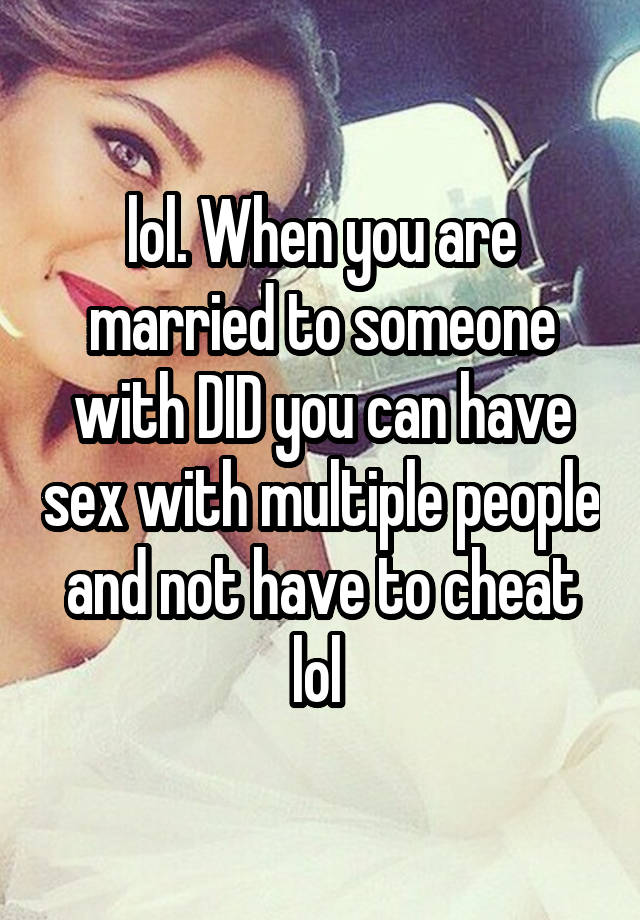 lol. When you are married to someone with DID you can have sex with multiple people and not have to cheat lol 