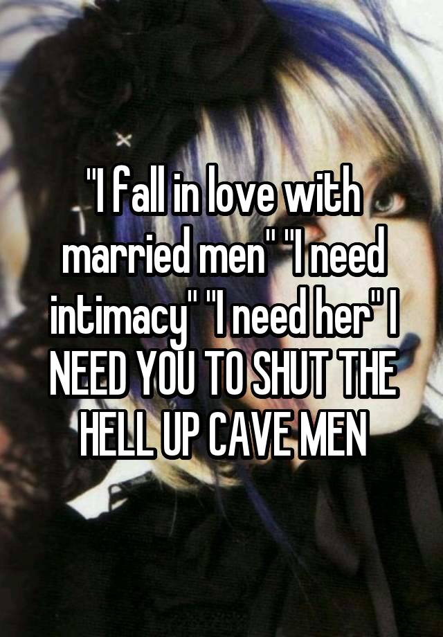 "I fall in love with married men" "I need intimacy" "I need her" I NEED YOU TO SHUT THE HELL UP CAVE MEN