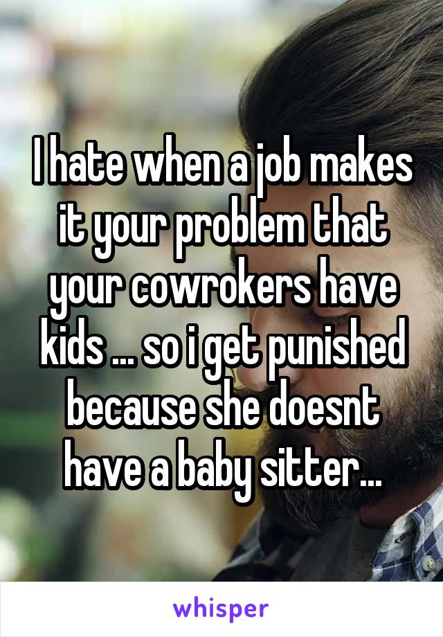 I hate when a job makes it your problem that your cowrokers have kids ... so i get punished because she doesnt have a baby sitter...