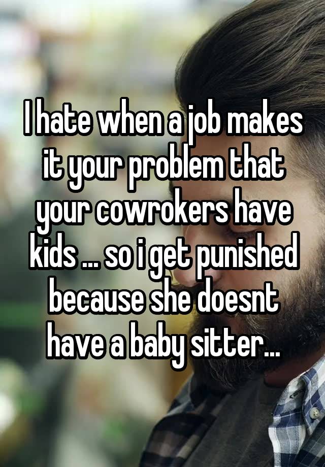 I hate when a job makes it your problem that your cowrokers have kids ... so i get punished because she doesnt have a baby sitter...