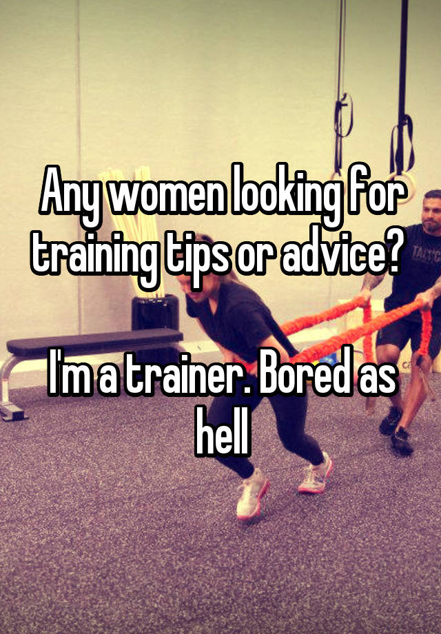 Any women looking for training tips or advice? 

I'm a trainer. Bored as hell