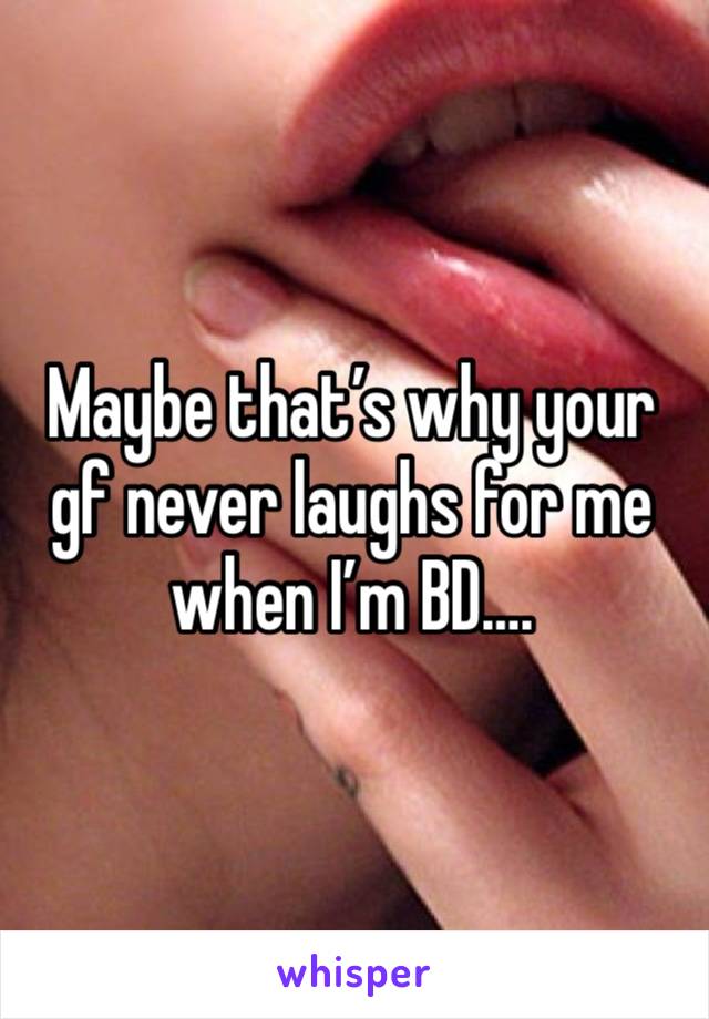 Maybe that’s why your gf never laughs for me when I’m BD….