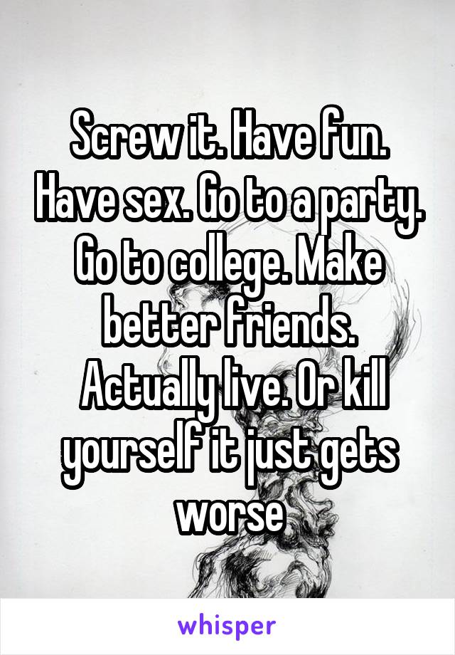 Screw it. Have fun. Have sex. Go to a party. Go to college. Make better friends.
 Actually live. Or kill yourself it just gets worse