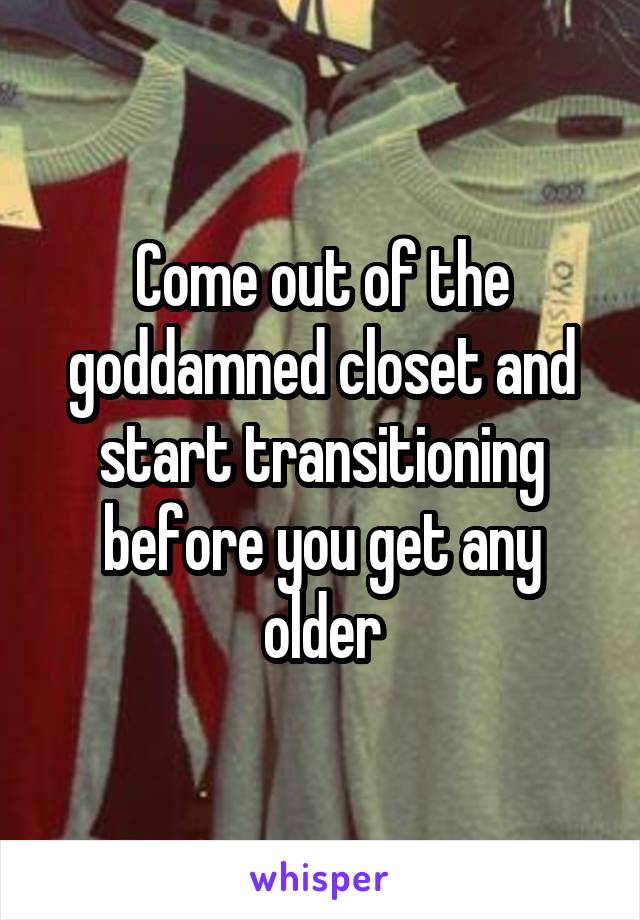 Come out of the goddamned closet and start transitioning before you get any older