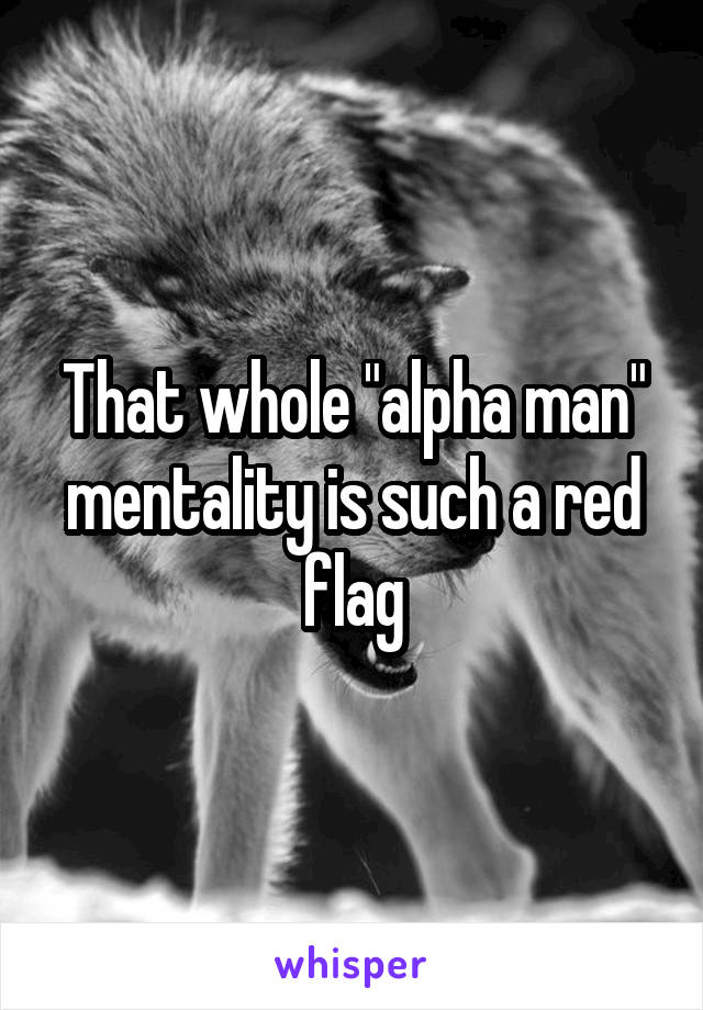 That whole "alpha man" mentality is such a red flag