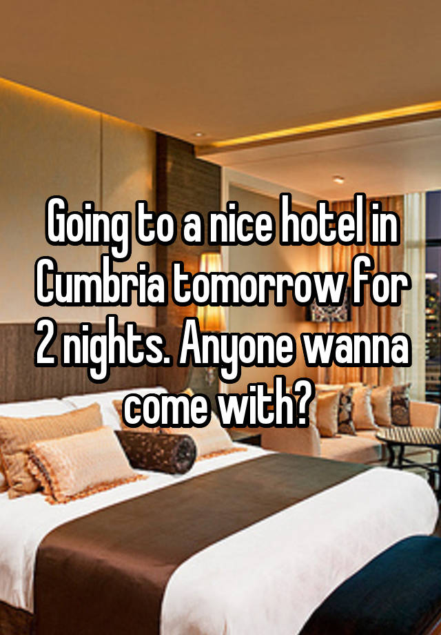 Going to a nice hotel in Cumbria tomorrow for 2 nights. Anyone wanna come with? 