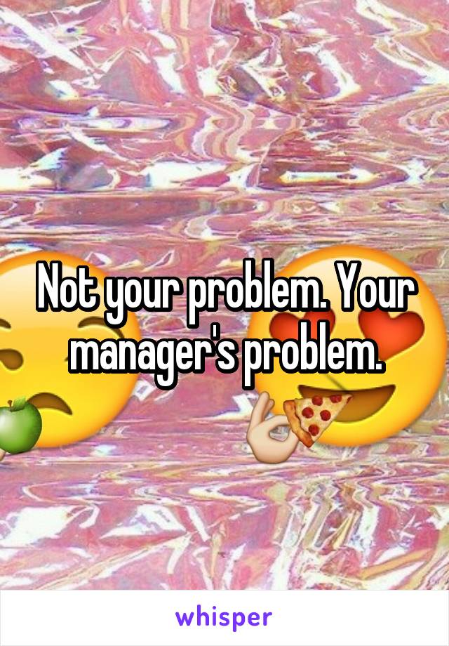 Not your problem. Your manager's problem.