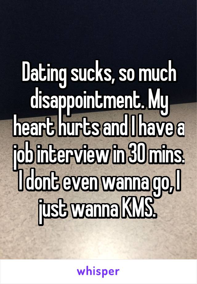 Dating sucks, so much disappointment. My heart hurts and I have a job interview in 30 mins. I dont even wanna go, I just wanna KMS. 