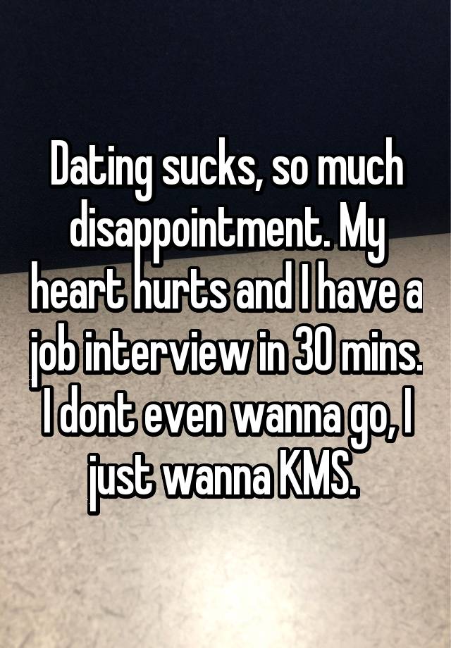 Dating sucks, so much disappointment. My heart hurts and I have a job interview in 30 mins. I dont even wanna go, I just wanna KMS. 