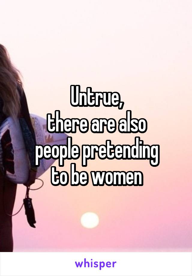 Untrue,
there are also
people pretending
to be women