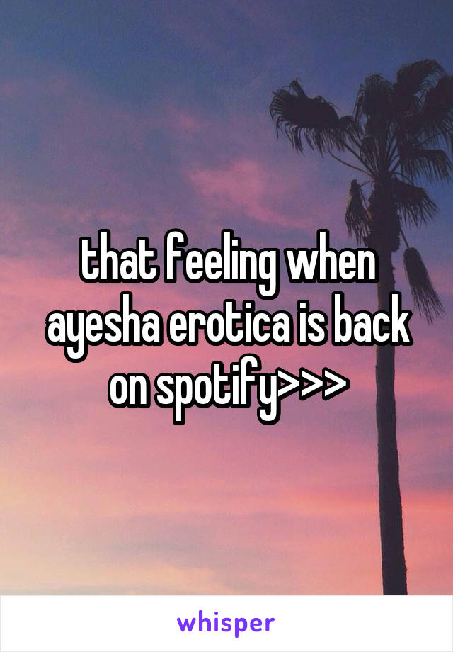 that feeling when ayesha erotica is back on spotify>>>