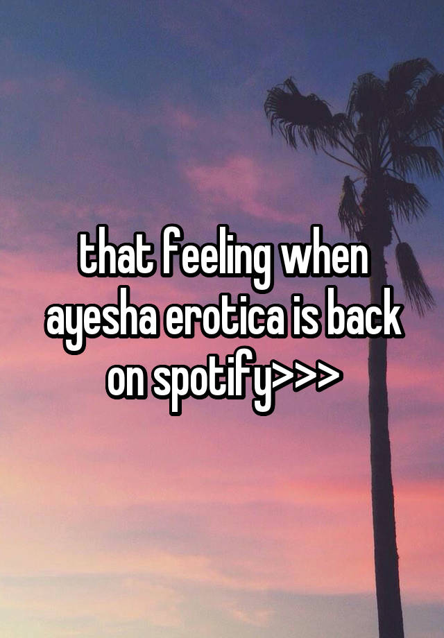 that feeling when ayesha erotica is back on spotify>>>