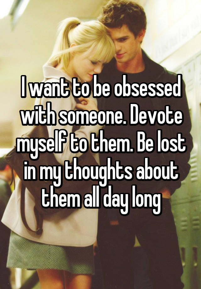 I want to be obsessed with someone. Devote myself to them. Be lost in my thoughts about them all day long