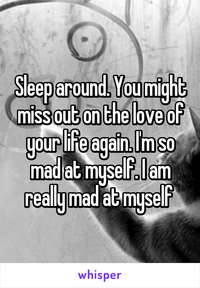 Sleep around. You might miss out on the love of your life again. I'm so mad at myself. I am really mad at myself 