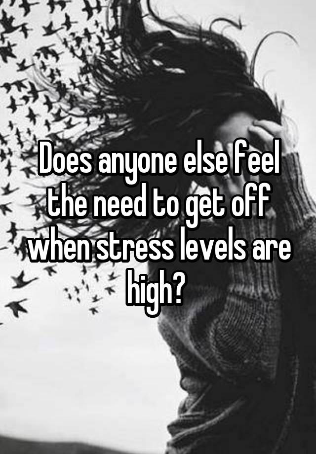 Does anyone else feel the need to get off when stress levels are high? 