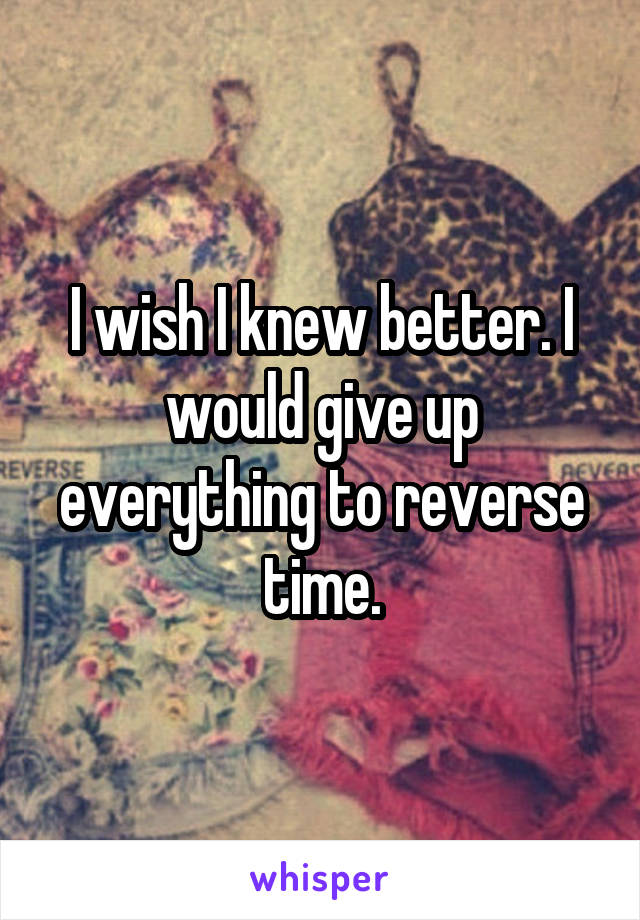 I wish I knew better. I would give up everything to reverse time.