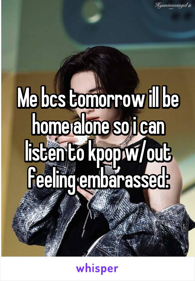 Me bcs tomorrow ill be home alone so i can listen to kpop w/out feeling embarassed: