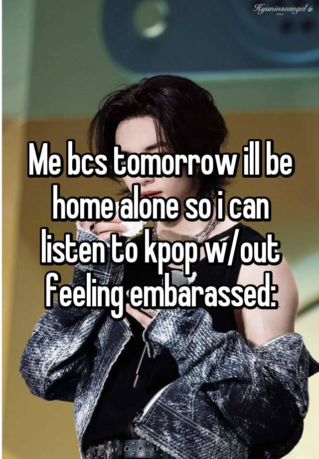 Me bcs tomorrow ill be home alone so i can listen to kpop w/out feeling embarassed: