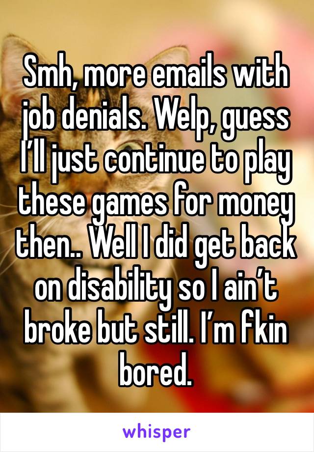 Smh, more emails with job denials. Welp, guess I’ll just continue to play these games for money then.. Well I did get back on disability so I ain’t broke but still. I’m fkin bored. 