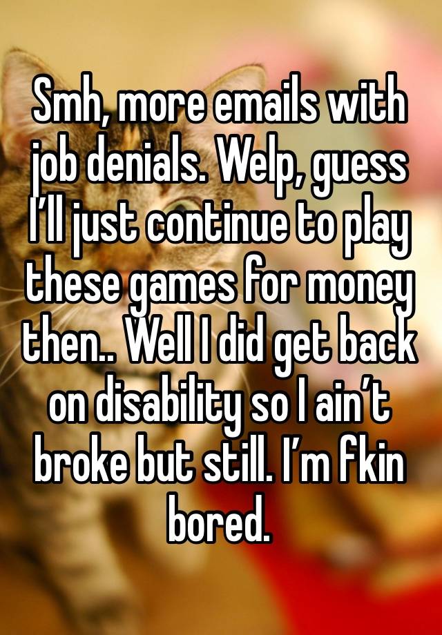 Smh, more emails with job denials. Welp, guess I’ll just continue to play these games for money then.. Well I did get back on disability so I ain’t broke but still. I’m fkin bored. 