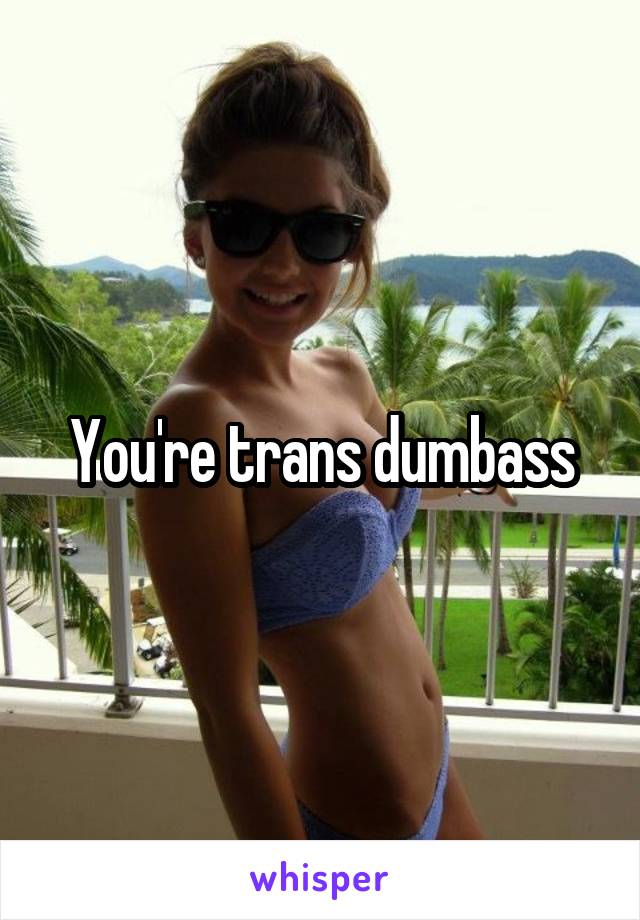 You're trans dumbass