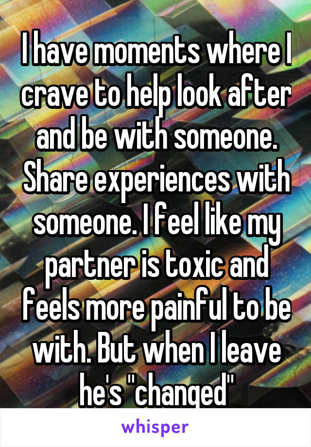 I have moments where I crave to help look after and be with someone. Share experiences with someone. I feel like my partner is toxic and feels more painful to be with. But when I leave he's "changed"