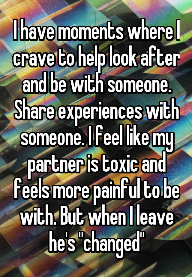 I have moments where I crave to help look after and be with someone. Share experiences with someone. I feel like my partner is toxic and feels more painful to be with. But when I leave he's "changed"