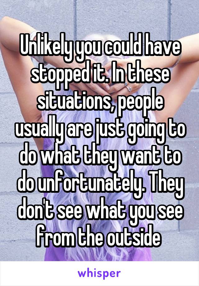 Unlikely you could have stopped it. In these situations, people usually are just going to do what they want to do unfortunately. They don't see what you see from the outside 