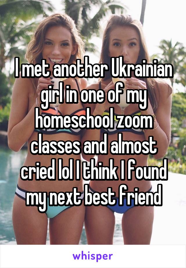 I met another Ukrainian girl in one of my homeschool zoom classes and almost cried lol I think I found my next best friend