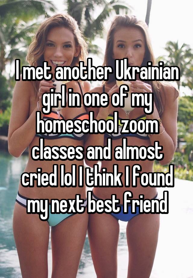 I met another Ukrainian girl in one of my homeschool zoom classes and almost cried lol I think I found my next best friend