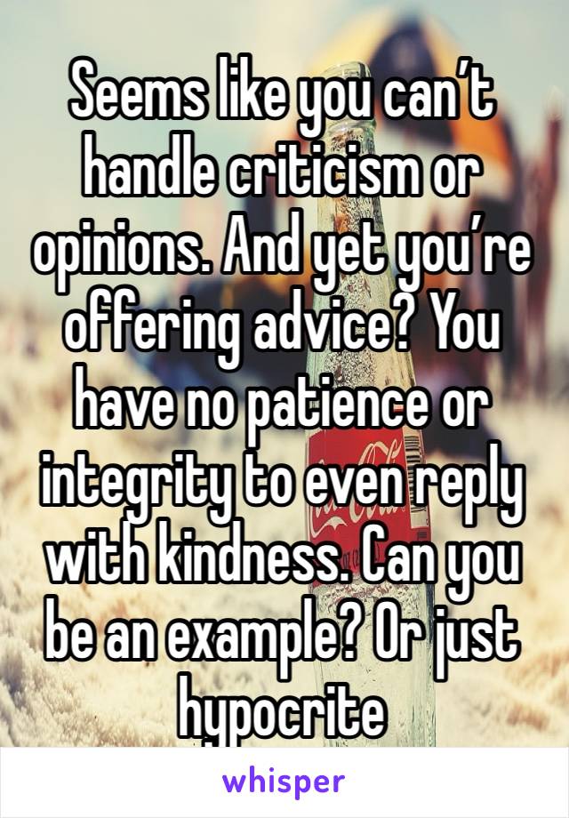 Seems like you can’t handle criticism or opinions. And yet you’re offering advice? You have no patience or integrity to even reply with kindness. Can you be an example? Or just hypocrite 