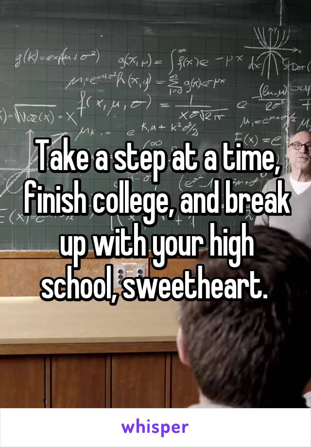 Take a step at a time, finish college, and break up with your high school, sweetheart. 