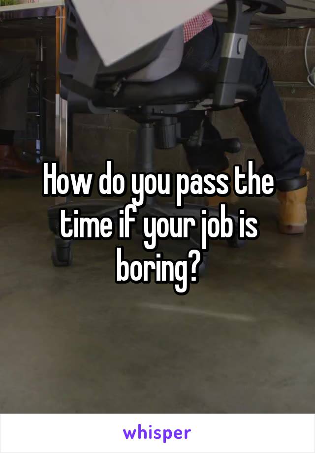 How do you pass the time if your job is boring?