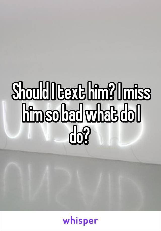 Should I text him? I miss him so bad what do I do? 