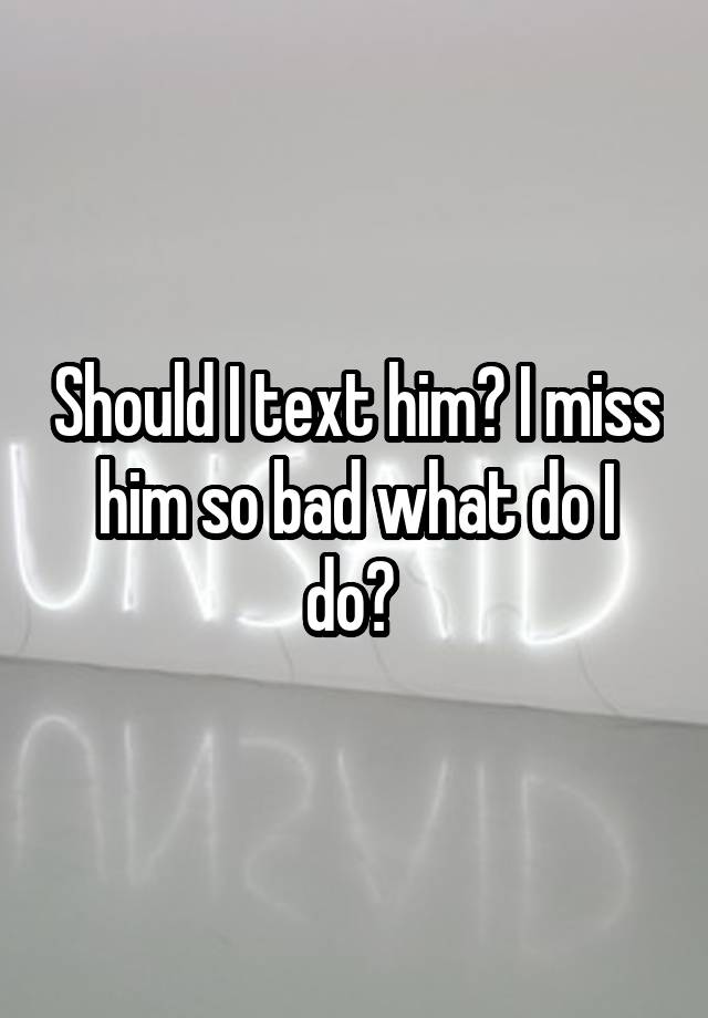 Should I text him? I miss him so bad what do I do? 