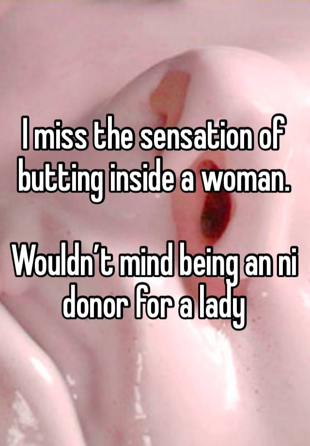 I miss the sensation of butting inside a woman. 

Wouldn’t mind being an ni donor for a lady