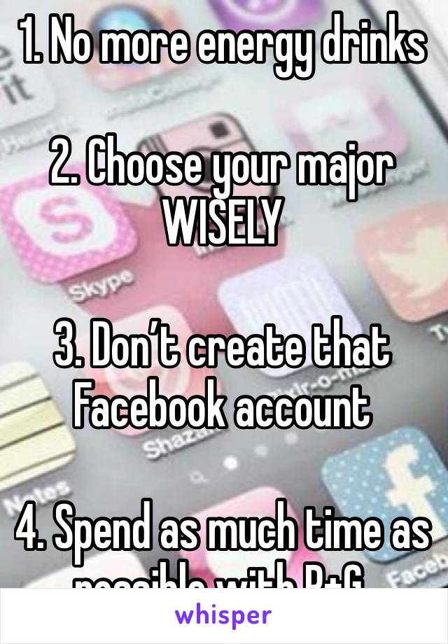 1. No more energy drinks 

2. Choose your major WISELY

3. Don’t create that Facebook account 

4. Spend as much time as possible with P+G.