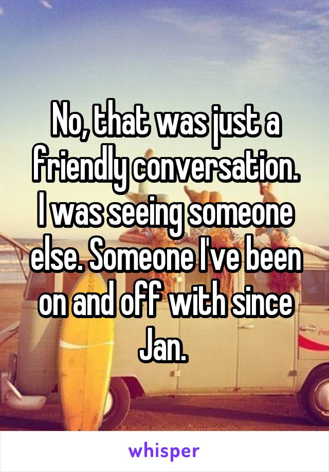 No, that was just a friendly conversation.
I was seeing someone else. Someone I've been on and off with since Jan. 