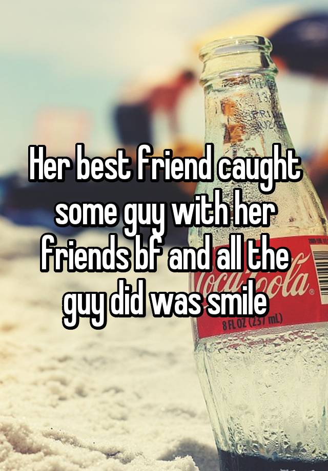 Her best friend caught some guy with her friends bf and all the guy did was smile