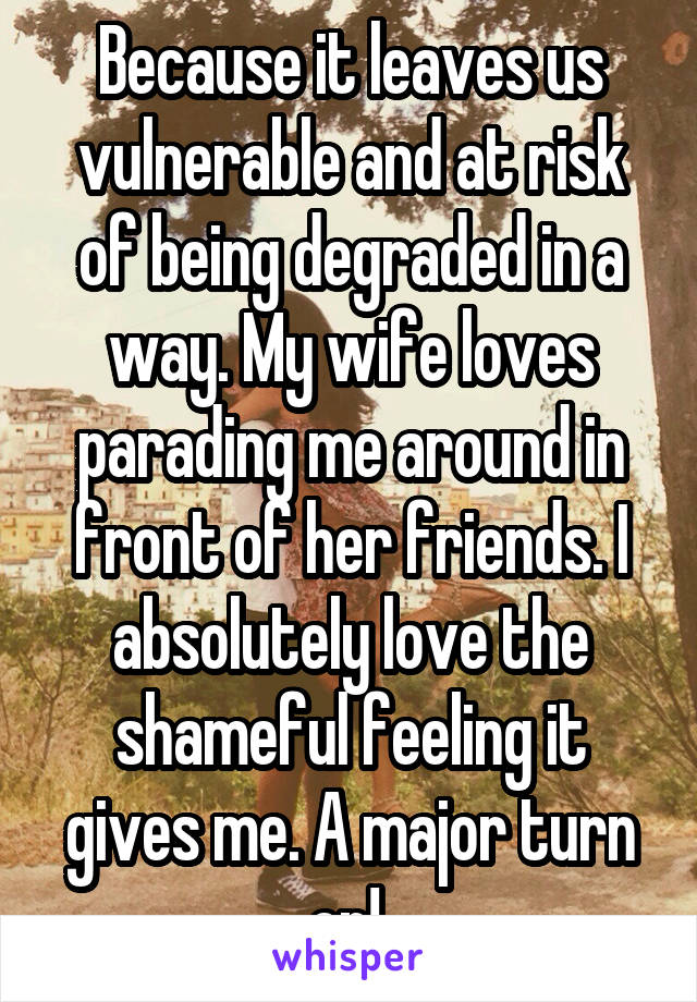 Because it leaves us vulnerable and at risk of being degraded in a way. My wife loves parading me around in front of her friends. I absolutely love the shameful feeling it gives me. A major turn on! 