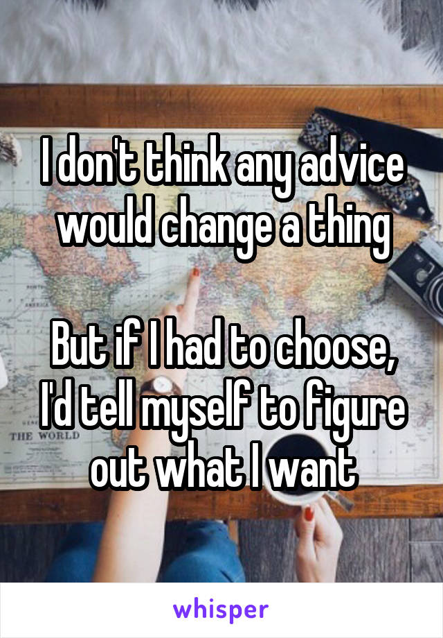 I don't think any advice would change a thing

But if I had to choose, I'd tell myself to figure out what I want